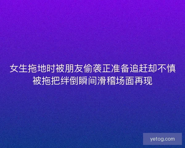 女生拖地时被朋友偷袭正准备追赶却不慎被拖把绊倒瞬间滑稽场面再现