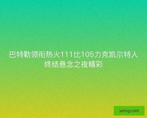 巴特勒领衔热火111比105力克凯尔特人终结悬念之夜精彩
