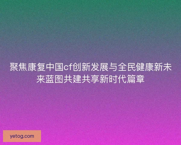 聚焦康复中国cf创新发展与全民健康新未来蓝图共建共享新时代篇章