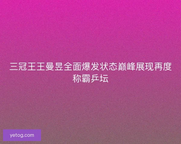 三冠王王曼昱全面爆发状态巅峰展现再度称霸乒坛