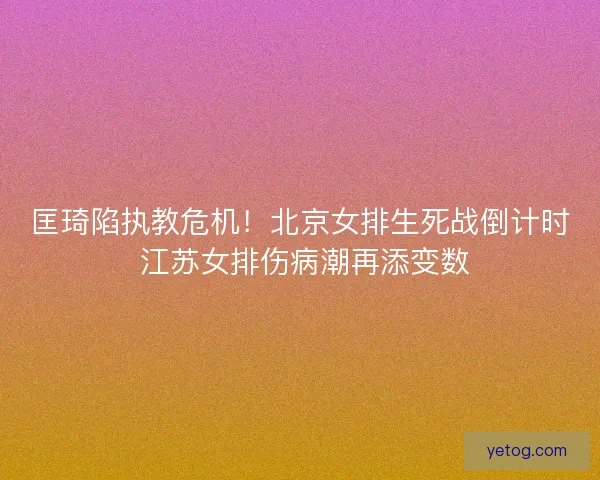 匡琦陷执教危机！北京女排生死战倒计时 江苏女排伤病潮再添变数