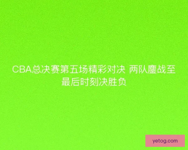 CBA总决赛第五场精彩对决 两队鏖战至最后时刻决胜负