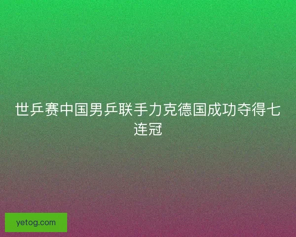 世乒赛中国男乒联手力克德国成功夺得七连冠