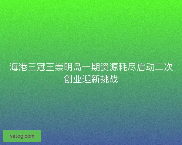 海港三冠王崇明岛一期资源耗尽启动二次创业迎新挑战