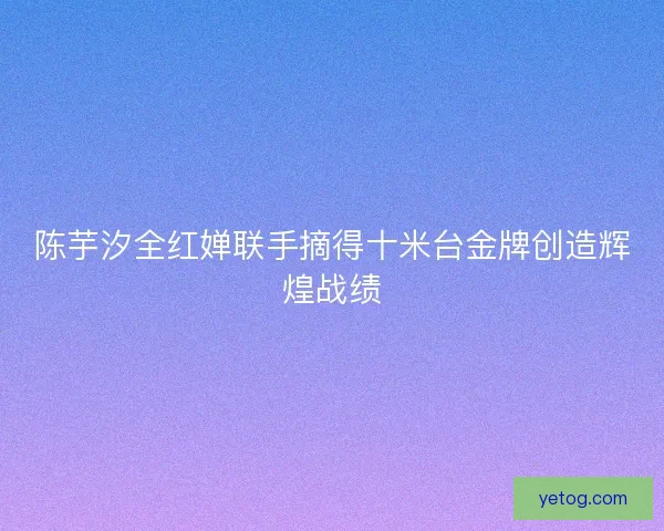 陈芋汐全红婵联手摘得十米台金牌创造辉煌战绩