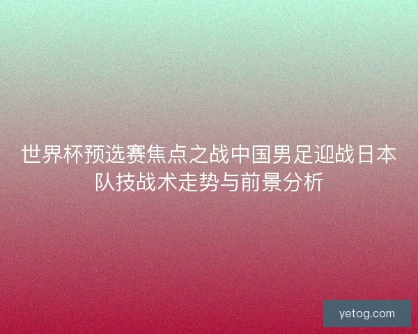 世界杯预选赛焦点之战中国男足迎战日本队技战术走势与前景分析