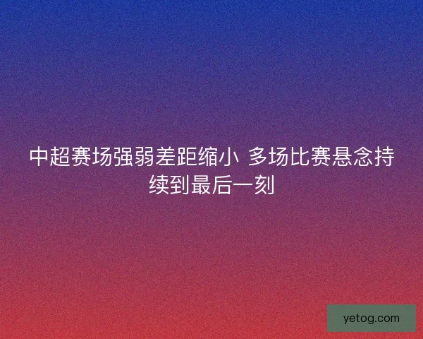 中超赛场强弱差距缩小 多场比赛悬念持续到最后一刻