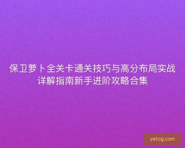 保卫萝卜全关卡通关技巧与高分布局实战详解指南新手进阶攻略合集