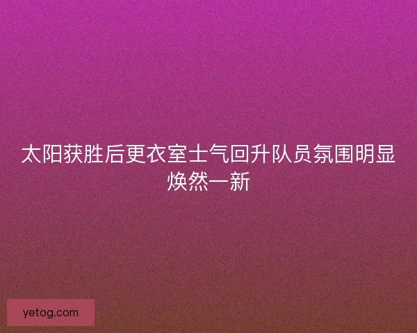 太阳获胜后更衣室士气回升队员氛围明显焕然一新