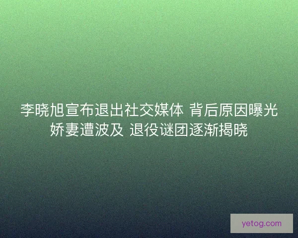 李晓旭宣布退出社交媒体 背后原因曝光娇妻遭波及 退役谜团逐渐揭晓