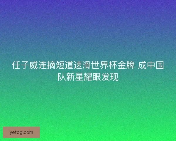 任子威连摘短道速滑世界杯金牌 成中国队新星耀眼发现