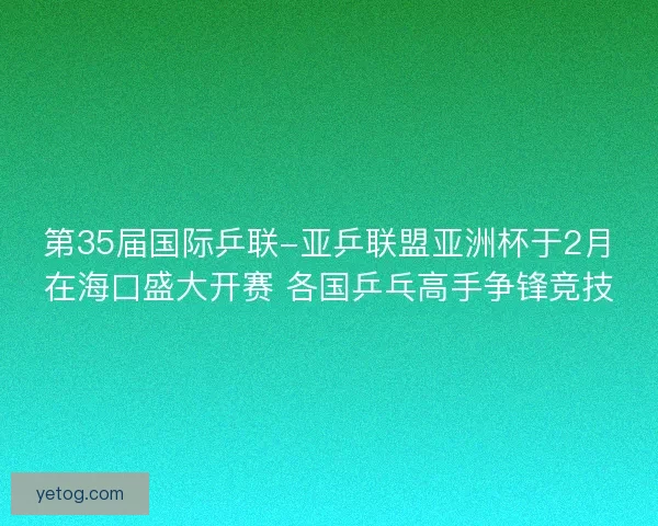第35届国际乒联-亚乒联盟亚洲杯于2月在海口盛大开赛 各国乒乓高手争锋竞技