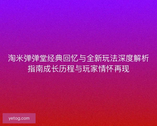 淘米弹弹堂经典回忆与全新玩法深度解析指南成长历程与玩家情怀再现