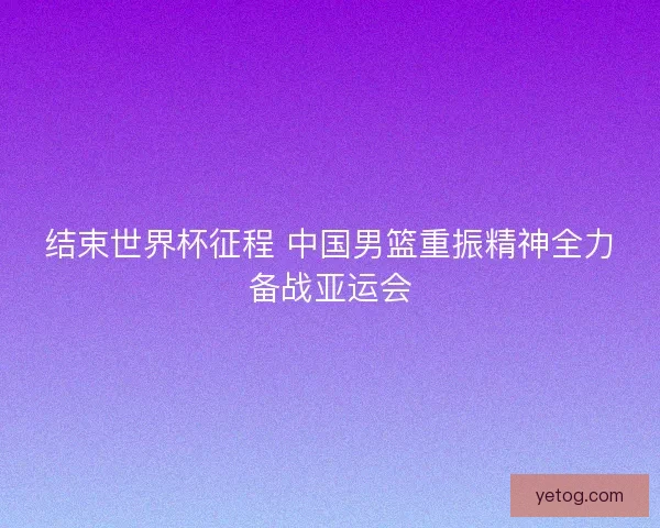 结束世界杯征程 中国男篮重振精神全力备战亚运会