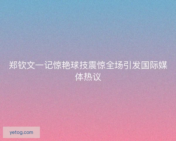 郑钦文一记惊艳球技震惊全场引发国际媒体热议