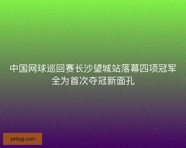 中国网球巡回赛长沙望城站落幕四项冠军全为首次夺冠新面孔