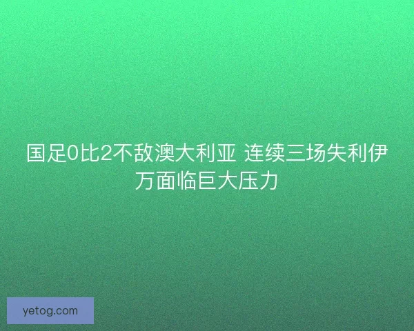 国足0比2不敌澳大利亚 连续三场失利伊万面临巨大压力
