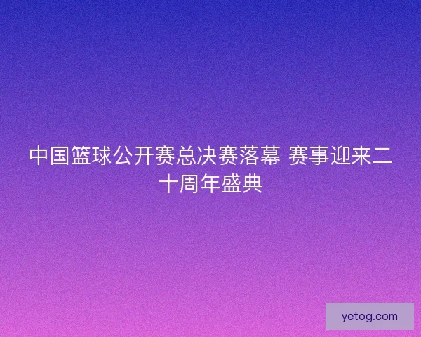 中国篮球公开赛总决赛落幕 赛事迎来二十周年盛典