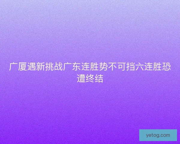 广厦遇新挑战广东连胜势不可挡六连胜恐遭终结