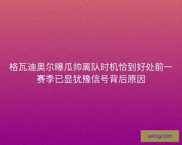 格瓦迪奥尔曝瓜帅离队时机恰到好处前一赛季已显犹豫信号背后原因